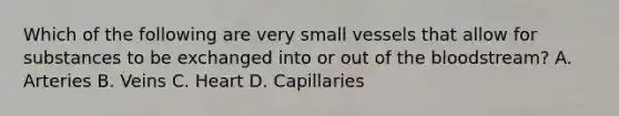 Which of the following are very small vessels that allow for substances to be exchanged into or out of the bloodstream? A. Arteries B. Veins C. Heart D. Capillaries