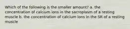 Which of the following is the smaller amount? a. the concentration of calcium ions in the sacroplasm of a resting muscle b. the concentration of calcium ions in the SR of a resting muscle