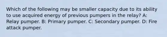 Which of the following may be smaller capacity due to its ability to use acquired energy of previous pumpers in the relay? A: Relay pumper. B: Primary pumper. C: Secondary pumper. D: Fire attack pumper.