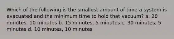 Which of the following is the smallest amount of time a system is evacuated and the minimum time to hold that vacuum? a. 20 minutes, 10 minutes b. 15 minutes, 5 minutes c. 30 minutes, 5 minutes d. 10 minutes, 10 minutes