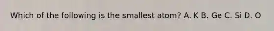 Which of the following is the smallest atom? A. K B. Ge C. Si D. O