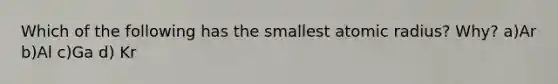 Which of the following has the smallest atomic radius? Why? a)Ar b)Al c)Ga d) Kr