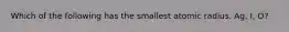 Which of the following has the smallest atomic radius. Ag, I, O?