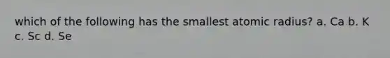 which of the following has the smallest atomic radius? a. Ca b. K c. Sc d. Se