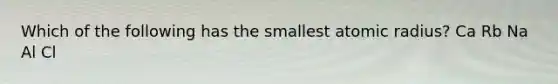 Which of the following has the smallest atomic radius? Ca Rb Na Al Cl