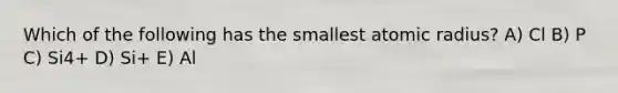 Which of the following has the smallest atomic radius? A) Cl B) P C) Si4+ D) Si+ E) Al