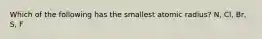 Which of the following has the smallest atomic radius? N, Cl, Br, S, F