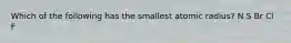 Which of the following has the smallest atomic radius? N S Br Cl F