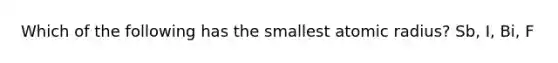 Which of the following has the smallest atomic radius? Sb, I, Bi, F