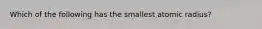 Which of the following has the smallest atomic radius?