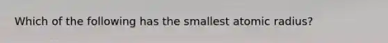 Which of the following has the smallest atomic radius?