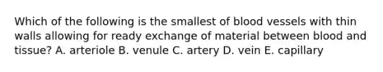 Which of the following is the smallest of blood vessels with thin walls allowing for ready exchange of material between blood and tissue? A. arteriole B. venule C. artery D. vein E. capillary