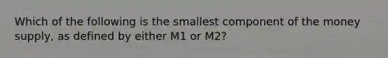 Which of the following is the smallest component of the money supply, as defined by either M1 or M2?