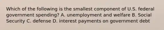 Which of the following is the smallest component of U.S. federal government spending? A. unemployment and welfare B. Social Security C. defense D. interest payments on government debt