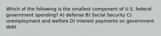 Which of the following is the smallest component of U.S. federal government spending? A) defense B) Social Security C) unemployment and welfare D) interest payments on government debt