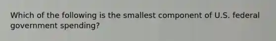 Which of the following is the smallest component of U.S. federal government spending?