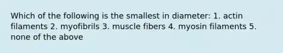 Which of the following is the smallest in diameter: 1. actin filaments 2. myofibrils 3. muscle fibers 4. myosin filaments 5. none of the above