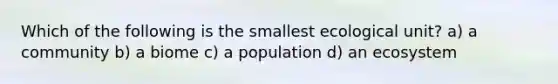 Which of the following is the smallest ecological unit? a) a community b) a biome c) a population d) an ecosystem