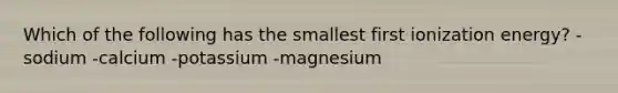 Which of the following has the smallest first ionization energy? -sodium -calcium -potassium -magnesium