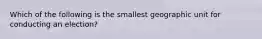 Which of the following is the smallest geographic unit for conducting an election?