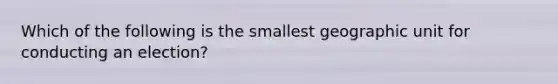 Which of the following is the smallest geographic unit for conducting an election?