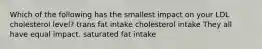 Which of the following has the smallest impact on your LDL cholesterol level? trans fat intake cholesterol intake They all have equal impact. saturated fat intake