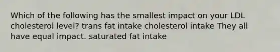 Which of the following has the smallest impact on your LDL cholesterol level? trans fat intake cholesterol intake They all have equal impact. saturated fat intake