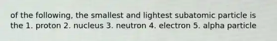 of the following, the smallest and lightest subatomic particle is the 1. proton 2. nucleus 3. neutron 4. electron 5. alpha particle