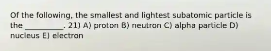 Of the following, the smallest and lightest subatomic particle is the __________. 21) A) proton B) neutron C) alpha particle D) nucleus E) electron