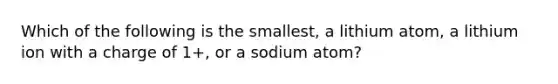 Which of the following is the smallest, a lithium atom, a lithium ion with a charge of 1+, or a sodium atom?