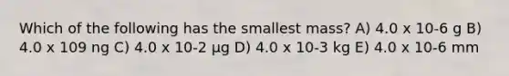 Which of the following has the smallest mass? A) 4.0 x 10-6 g B) 4.0 x 109 ng C) 4.0 x 10-2 μg D) 4.0 x 10-3 kg E) 4.0 x 10-6 mm