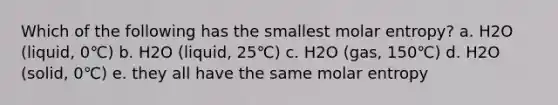 Which of the following has the smallest molar entropy? a. H2O (liquid, 0℃) b. H2O (liquid, 25℃) c. H2O (gas, 150℃) d. H2O (solid, 0℃) e. they all have the same molar entropy