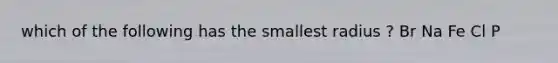 which of the following has the smallest radius ? Br Na Fe Cl P