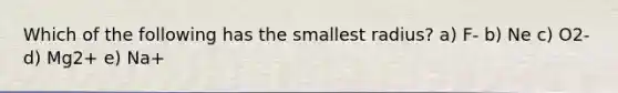 Which of the following has the smallest radius? a) F- b) Ne c) O2- d) Mg2+ e) Na+