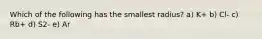 Which of the following has the smallest radius? a) K+ b) Cl- c) Rb+ d) S2- e) Ar