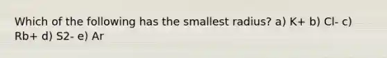 Which of the following has the smallest radius? a) K+ b) Cl- c) Rb+ d) S2- e) Ar