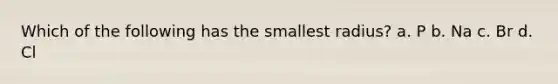 Which of the following has the smallest radius? a. P b. Na c. Br d. Cl