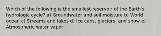 Which of the following is the smallest reservoir of the Earth's hydrologic cycle? a) Groundwater and soil moisture b) World ocean c) Streams and lakes d) Ice caps, glaciers, and snow e) Atmospheric water vapor