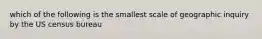 which of the following is the smallest scale of geographic inquiry by the US census bureau