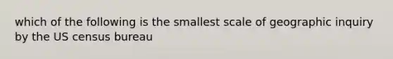 which of the following is the smallest scale of geographic inquiry by the US census bureau