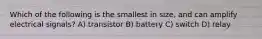 Which of the following is the smallest in size, and can amplify electrical signals? A) transistor B) battery C) switch D) relay