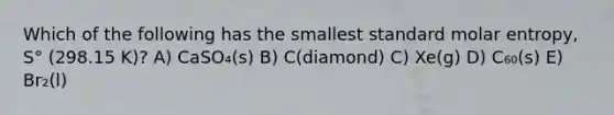 Which of the following has the smallest standard molar entropy, S° (298.15 K)? A) CaSO₄(s) B) C(diamond) C) Xe(g) D) C₆₀(s) E) Br₂(l)