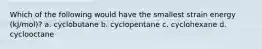 Which of the following would have the smallest strain energy (kJ/mol)? a. cyclobutane b. cyclopentane c. cyclohexane d. cyclooctane