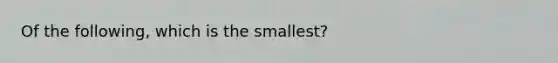 Of the following, which is the smallest?