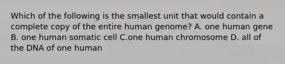 Which of the following is the smallest unit that would contain a complete copy of the entire <a href='https://www.questionai.com/knowledge/kaQqK73QV8-human-genome' class='anchor-knowledge'>human genome</a>? A. one human gene B. one human somatic cell C.one human chromosome D. all of the DNA of one human