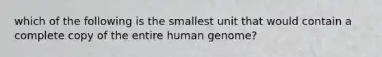 which of the following is the smallest unit that would contain a complete copy of the entire human genome?