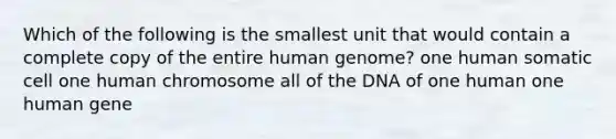 Which of the following is the smallest unit that would contain a complete copy of the entire human genome? one human somatic cell one human chromosome all of the DNA of one human one human gene