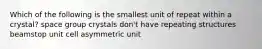 Which of the following is the smallest unit of repeat within a crystal? space group crystals don't have repeating structures beamstop unit cell asymmetric unit