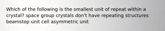 Which of the following is the smallest unit of repeat within a crystal? space group crystals don't have repeating structures beamstop unit cell asymmetric unit