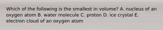 Which of the following is the smallest in volume? A. nucleus of an oxygen atom B. water molecule C. proton D. ice crystal E. electron cloud of an oxygen atom